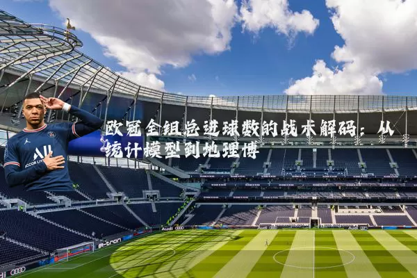 欧冠全组总进球数的战术解码：从统计模型到地理博弈