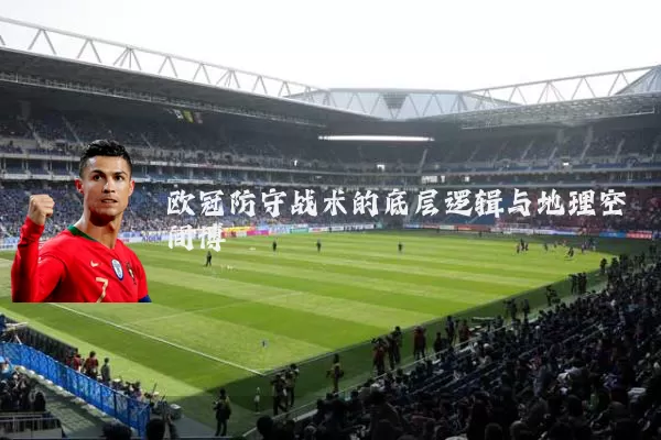欧冠防守战术的底层逻辑与地理空间博弈