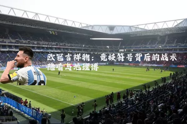 欧冠吉祥物:竞技符号背后的战术隐喻与地理博弈