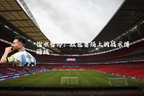 饮水暂停：欧冠赛场上的战术博弈暗线